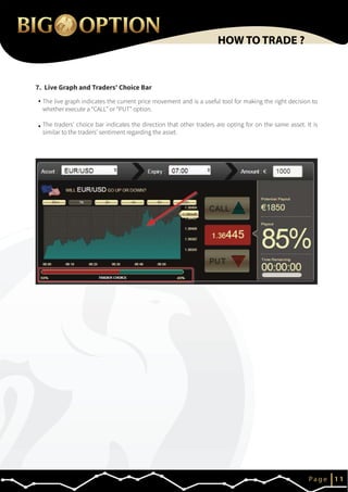 7. Live Graph and Traders’ Choice Bar
IP a g e 1 1
HOW TO TRADE ?
The live graph indicates the current price movement and is a useful tool for making the right decision to
whether execute a “CALL” or “PUT” option.
The traders’ choice bar indicates the direction that other traders are opting for on the same asset. It is
similar to the traders’ sentiment regarding the asset.
 