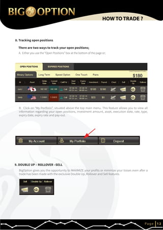 There are two ways to track your open positions;
A. Either you use the “Open Positions” box at the bottom of the page or;
8. Tracking open positions
IP a g e 1 2
HOW TO TRADE ?
9. DOUBLE UP – ROLLOVER –SELL
B. Click on “My Portfolio”, situated above the top main menu. This feature allows you to view all
information regarding your open positions, investment amount, asset, execution date, rate, type,
expiry date, expiry rate and pay-out.
BigOption gives you the opportunity to MAXIMIZE your profits or minimize your losses even after a
trade has been made with the exclusive Double Up, Rollover and Sell features.
 
