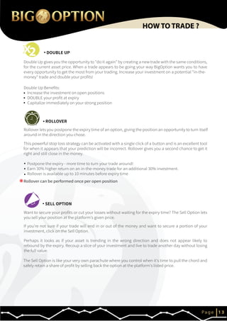 Rollover can be performed once per open position
DOUBLE UP
ROLLOVER
SELL OPTION
IP a g e 1 3
HOW TO TRADE ?
*
2
The Sell Option is like your very own parachute where you control when it's time to pull the chord and
safely retain a share of profit by selling back the option at the platform's listed price.
Perhaps it looks as if your asset is trending in the wrong direction and does not appear likely to
rebound by the expiry. Recoup a slice of your investment and live to trade another day without losing
the full value.
If you're not sure if your trade will end in or out of the money and want to secure a portion of your
investment, click on the Sell Option.
Want to secure your profits or cut your losses without waiting for the expiry time? The Sell Option lets
you sell your position at the platform's given price.
This powerful stop loss strategy can be activated with a single click of a button and is an excellent tool
for when it appears that your prediction will be incorrect. Rollover gives you a second chance to get it
right and still close in the money.
Postpone the expiry - more time to turn your trade around!
Earn 30% higher return on an in-the-money trade for an additional 30% investment.
Rollover is available up to 10 minutes before expiry time
Rollover lets you postpone the expiry time of an option, giving the position an opportunity to turn itself
around in the direction you chose.
Double Up Benefits:
Increase the investment on open positions
DOUBLE your profit at expiry
Capitalize immediately on your strong position
Double Up gives you the opportunity to "do it again" by creating a new trade with the same conditions,
for the current asset price. When a trade appears to be going your way BigOption wants you to have
every opportunity to get the most from your trading. Increase your investment on a potential "in-the-
money" trade and double your profits!
 
