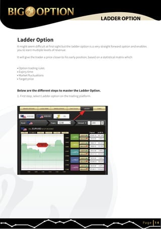 IP a g e 1 4
LADDER OPTION
It might seem difficult at first sight but the ladder option is a very straight forward option and enables
you to earn multiple levels of revenue.
It will give the trader a price closer to his early position, based on a statistical matrix which
• Option trading rules
• Expiry time
• Market fluctuations
• Target price
1. First step, select Ladder option on the trading platform.
Ladder Option
Below are the different steps to master the Ladder Option.
 