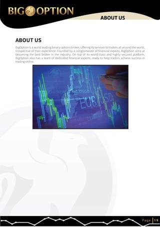 IP a g e 1 9
ABOUT US
ABOUT US
BigOption is a world leading binary options broker, offering its services to traders all around the world,
irrespective of their experience. Founded by a conglomerate of financial experts, BigOption aims at
becoming the best broker in the industry. On top of its world-class and highly secured platform,
BigOption also has a team of dedicated financial experts, ready to help traders achieve success in
trading online.
 