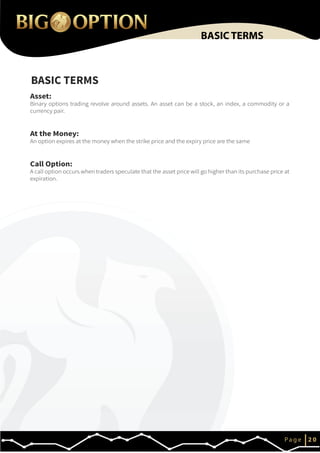 IP a g e 2 0
BASIC TERMS
BASIC TERMS
Asset:
Binary options trading revolve around assets. An asset can be a stock, an index, a commodity or a
currency pair.
At the Money:
An option expires at the money when the strike price and the expiry price are the same
Call Option:
A call option occurs when traders speculate that the asset price will go higher than its purchase price at
expiration.
 