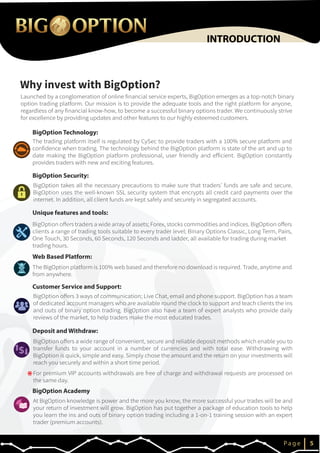 Why invest with BigOption?
BigOption Technology:
BigOption Security:
Unique features and tools:
Web Based Platform:
Customer Service and Support:
Deposit and Withdraw:
BigOption Academy
IP a g e 5
INTRODUCTION
*
Launched by a conglomeration of online financial service experts, BigOption emerges as a top-notch binary
option trading platform. Our mission is to provide the adequate tools and the right platform for anyone,
regardless of any financial know-how, to become a successful binary options trader. We continuously strive
for excellence by providing updates and other features to our highly esteemed customers.
The trading platform itself is regulated by CySec to provide traders with a 100% secure platform and
confidence when trading. The technology behind the BigOption platform is state of the art and up to
date making the BigOption platform professional, user friendly and efficient. BigOption constantly
provides traders with new and exciting features.
BigOption takes all the necessary precautions to make sure that traders’ funds are safe and secure.
BigOption uses the well-known SSL security system that encrypts all credit card payments over the
internet. In addition, all client funds are kept safely and securely in segregated accounts.
BigOption offers traders a wide array of assets; Forex, stocks commodities and indices. BigOption offers
clients a range of trading tools suitable to every trader level; Binary Options Classic, Long Term, Pairs,
One Touch, 30 Seconds, 60 Seconds, 120 Seconds and ladder, all available for trading during market
trading hours.
The BigOption platform is 100% web based and therefore no download is required. Trade, anytime and
from anywhere.
BigOption offers 3 ways of communication; Live Chat, email and phone support. BigOption has a team
of dedicated account managers who are available round the clock to support and teach clients the ins
and outs of binary option trading. BigOption also have a team of expert analysts who provide daily
reviews of the market, to help traders make the most educated trades.
BigOption offers a wide range of convenient, secure and reliable deposit methods which enable you to
transfer funds to your account in a number of currencies and with total ease. Withdrawing with
BigOption is quick, simple and easy. Simply chose the amount and the return on your investments will
reach you securely and within a short time period.
At BigOption knowledge is power and the more you know, the more successful your trades will be and
your return of investment will grow. BigOption has put together a package of education tools to help
you learn the ins and outs of binary option trading including a 1-on-1 training session with an expert
trader (premium accounts).
For premium VIP accounts withdrawals are free of charge and withdrawal requests are processed on
the same day.
 