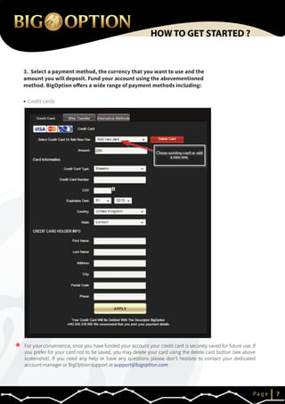 3. Select a payment method, the currency that you want to use and the
amount you will deposit. Fund your account using the abovementioned
method. BigOption offers a wide range of payment methods including:
IP a g e 7
HOW TO GET STARTED ?
Credit cards
* For your convenience, once you have funded your account your credit card is securely saved for future use. If
you prefer for your card not to be saved, you may delete your card using the delete card button (see above
screenshot). If you need any help or have any questions please don’t hesitate to contact your dedicated
account manager or BigOption support at support@bigoption.com
 