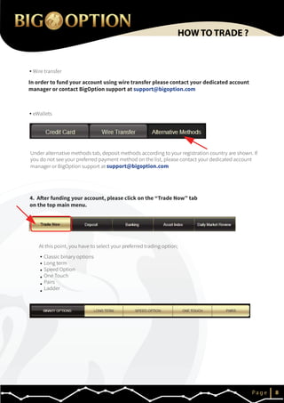 IP a g e 8
HOW TO TRADE ?
4. After funding your account, please click on the “Trade Now” tab
on the top main menu.
At this point, you have to select your preferred trading option;
Classic binary options
Long term
Speed Option
One Touch
Pairs
Ladder
Wire transfer
eWallets
In order to fund your account using wire transfer please contact your dedicated account
manager or contact BigOption support at support@bigoption.com
Under alternative methods tab, deposit methods according to your registration country are shown. If
you do not see your preferred payment method on the list, please contact your dedicated account
manager or BigOption support at support@bigoption.com
 