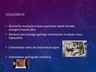 EZAUGARRIAK
• Dismorfia muskularra duen pertsona batek honako
ezaugarri hauek ditu:
• Denbora eta ahalegin gehiegi entrenatzea muskulu masa,
irabazteko.
• Entrenatzea nahiz eta lesionatuta egon.
• Esteroideen gehiegizko erabilera.
 