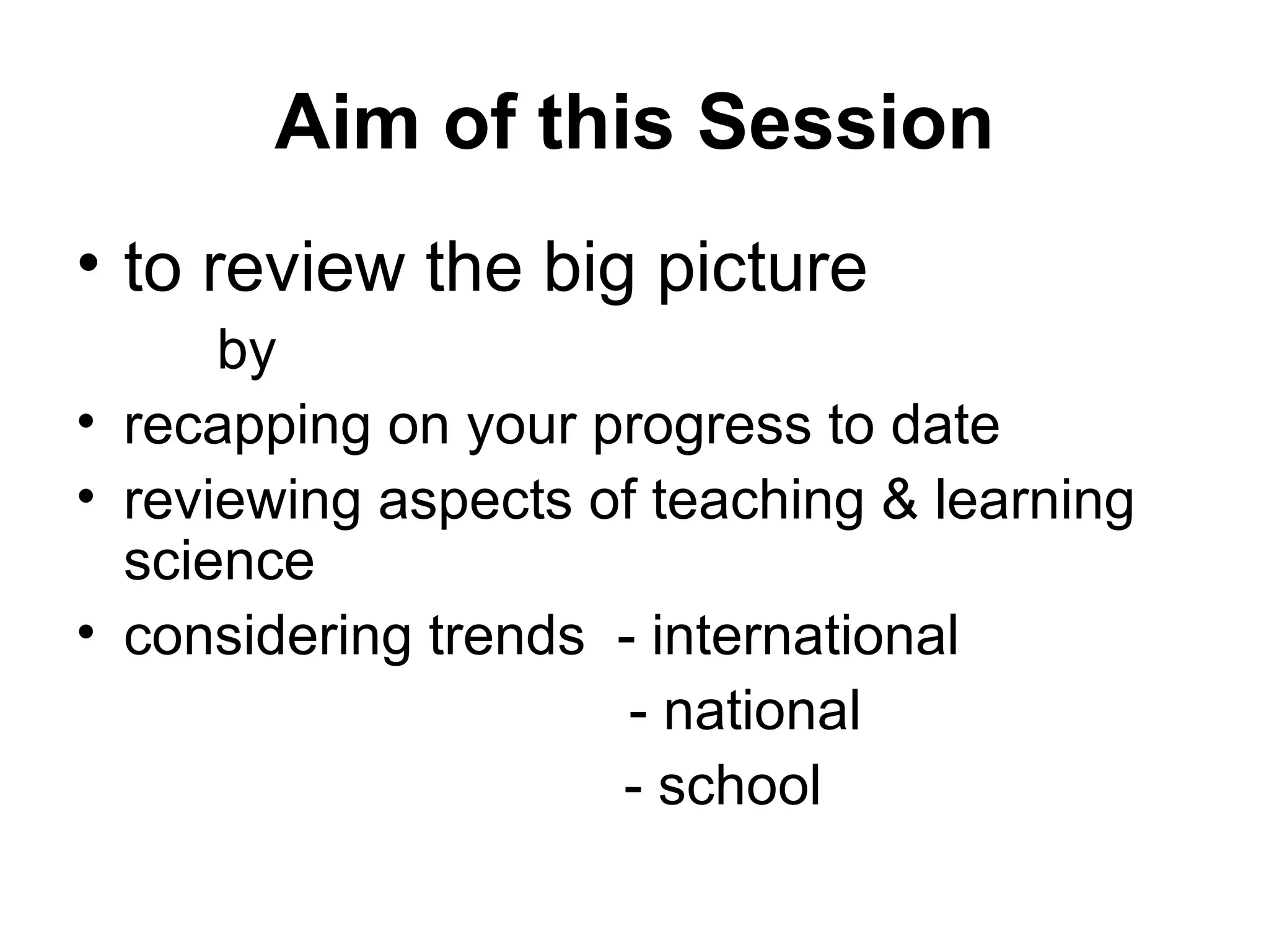 Aim of this Session to review the big picture by recapping on your progress to date reviewing aspects of teaching & learning  science considering trends  - international   - national - school 