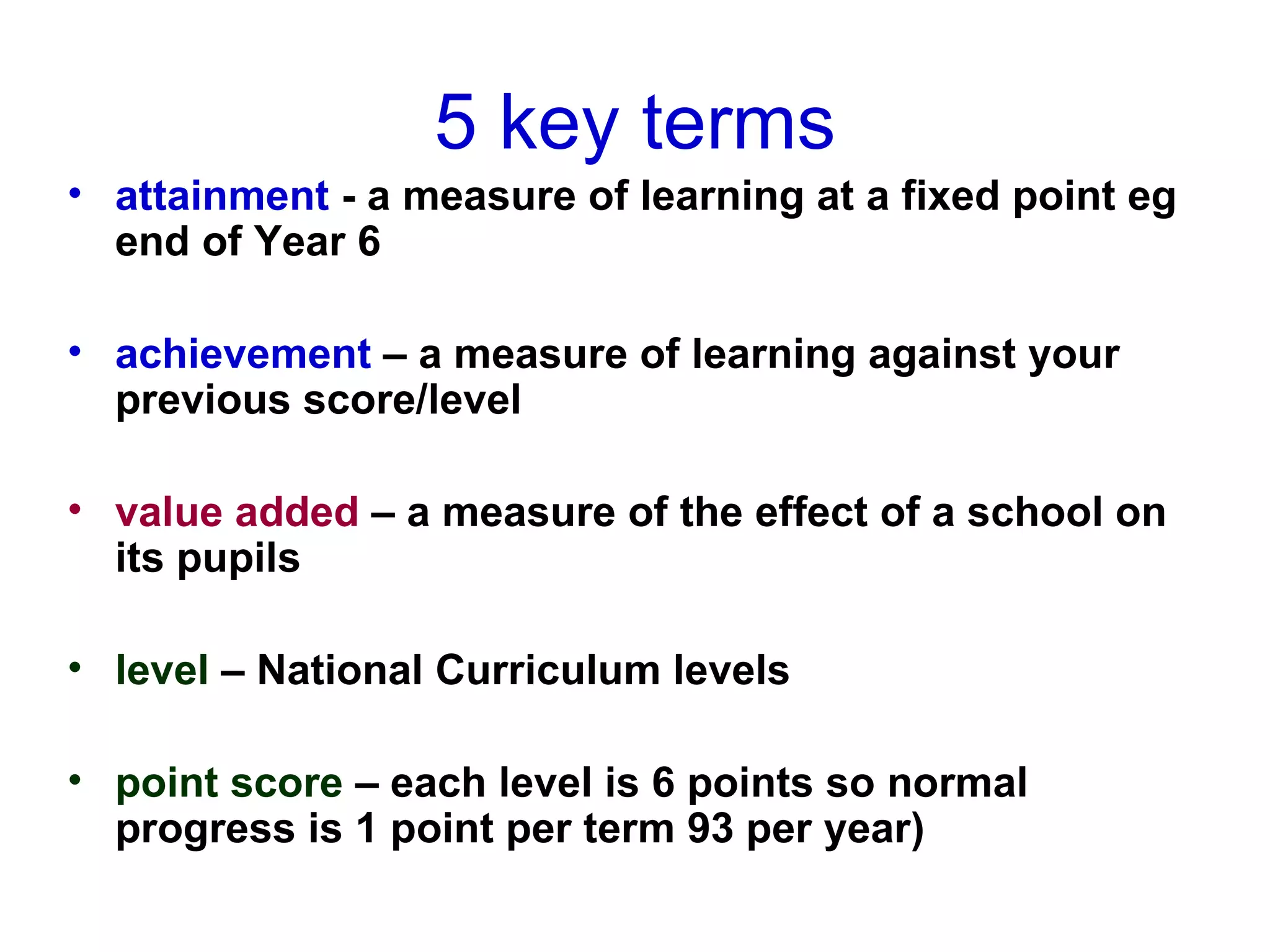 5 key terms attainment  - a measure of learning at a fixed point eg end of Year 6 achievement  – a measure of learning against your previous score/level value added  – a measure of the effect of a school on its pupils level  – National Curriculum levels point score  – each level is 6 points so normal progress is 1 point per term 93 per year) 