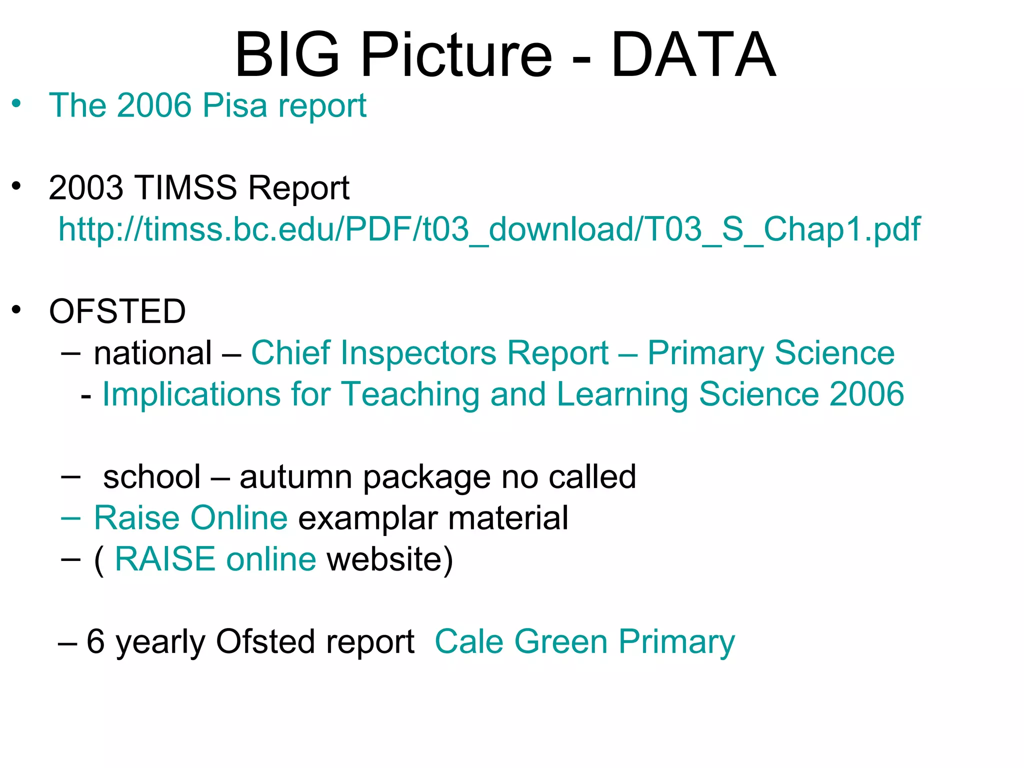 BIG Picture - DATA The 2006 Pisa report 2003 TIMSS Report http://timss.bc.edu/PDF/t03_download/T03_S_Chap1.pdf OFSTED  national –  Chief Inspectors Report – Primary Science -  Implications for Teaching and Learning Science 2006 school – autumn package no called  Raise Online  examplar material (  RAISE online  website)  –  6 yearly Ofsted report  Cale  Green Primary 