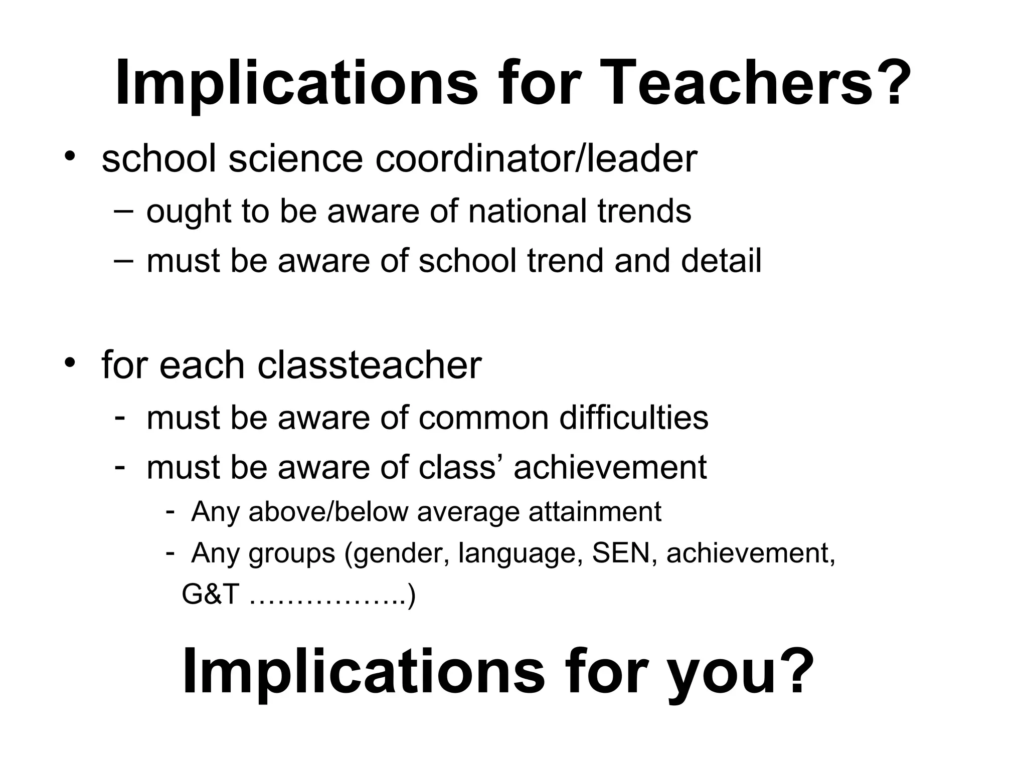 Implications for Teachers? school science coordinator/leader ought to be aware of national trends must be aware of school trend and detail for each classteacher must be aware of common difficulties must be aware of class’ achievement  Any above/below average attainment Any groups (gender, language, SEN, achievement, G&T ……………..) Implications for you? 