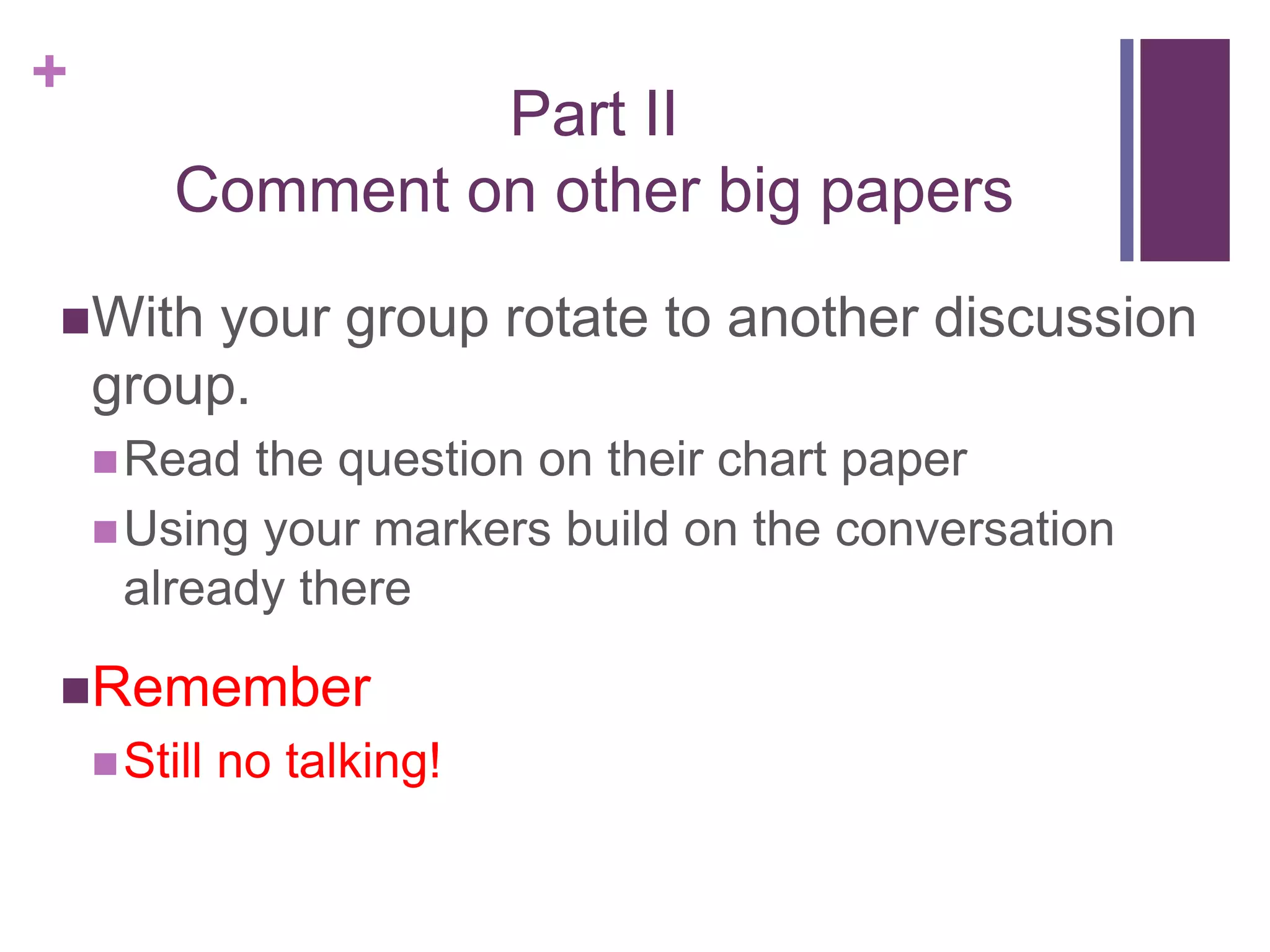 +
Part II
Comment on other big papers
With your group rotate to another discussion
group.
Read the question on their chart paper
Using your markers build on the conversation
already there
Remember
Still no talking!
 