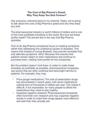 The Cost of Big Pharma's Greed:
Why They Keep You Sick Forever?
Hey everyone, welcome back to my channel. Today, we're going
to talk about the cost of Big Pharma's greed and why they keep
you sick.
The pharmaceutical industry is worth trillions of dollars and is one
of the most pro
fi
table industries in the world. But how are these
pro
fi
ts made? The answer lies in the way that Big Pharma
operates.
First of all, Big Pharma companies focus on treating symptoms
rather than addressing the underlying causes of diseases. This
means that instead of curing illnesses, they provide remedies that
only alleviate symptoms. Why? Because this ensures that
patients remain reliant on their medications and continue to
purchase them, making more pro
fi
ts for the companies.
But the problem doesn't end there. In order to make these
remedies as pro
fi
table as possible, pharmaceutical companies
use tactics that are often unethical and downright harmful to
patients. For example, they may:
• Price-gouge medications: The cost of prescription drugs
has skyrocketed in recent years, with some medications
costing tens of thousands of dollars per year. This makes it
di
ffi
cult, if not impossible, for many people to a
ff
ord the
medications they need to stay healthy.
• Suppress negative research: Pharmaceutical companies
often fund their own research and may suppress negative
results in order to make their drugs appear more e
ff
ective
and safe than they actually are.
 