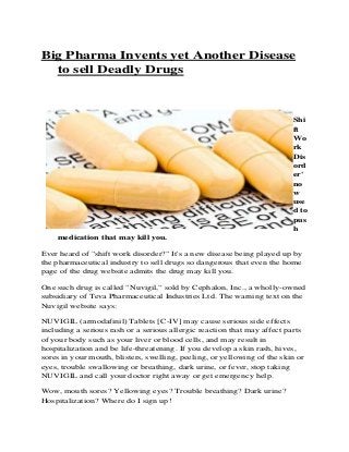 Big Pharma Invents yet Another Disease
to sell Deadly Drugs
Shi
ft
Wo
rk
Dis
ord
er'
no
w
use
d to
pus
h
medication that may kill you.
Ever heard of "shift work disorder?" It's a new disease being played up by
the pharmaceutical industry to sell drugs so dangerous that even the home
page of the drug website admits the drug may kill you.
One such drug is called "Nuvigil," sold by Cephalon, Inc., a wholly-owned
subsidiary of Teva Pharmaceutical Industries Ltd. The warning text on the
Nuvigil website says:
NUVIGIL (armodafinil) Tablets [C-IV] may cause serious side effects
including a serious rash or a serious allergic reaction that may affect parts
of your body such as your liver or blood cells, and may result in
hospitalization and be life-threatening. If you develop a skin rash, hives,
sores in your mouth, blisters, swelling, peeling, or yellowing of the skin or
eyes, trouble swallowing or breathing, dark urine, or fever, stop taking
NUVIGIL and call your doctor right away or get emergency help.
Wow, mouth sores? Yellowing eyes? Trouble breathing? Dark urine?
Hospitalization? Where do I sign up!
 