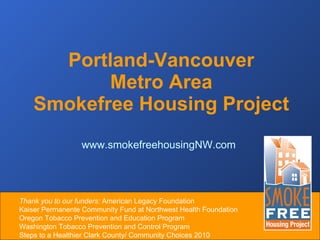 Portland-Vancouver  Metro Area  Smokefree Housing Project  www.smokefreehousingNW.com Thank you to our funders:  American Legacy Foundation  Kaiser Permanente Community Fund at Northwest Health Foundation  Oregon Tobacco Prevention and Education Program  Washington Tobacco Prevention and Control Program  Steps to a Healthier Clark County/ Community Choices 2010 
