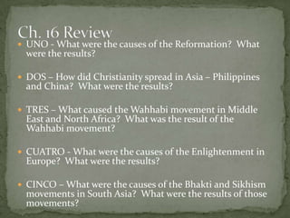  UNO - What were the causes of the Reformation? What
  were the results?

 DOS – How did Christianity spread in Asia – Philippines
  and China? What were the results?

 TRES – What caused the Wahhabi movement in Middle
  East and North Africa? What was the result of the
  Wahhabi movement?

 CUATRO - What were the causes of the Enlightenment in
  Europe? What were the results?

 CINCO – What were the causes of the Bhakti and Sikhism
  movements in South Asia? What were the results of those
  movements?
 