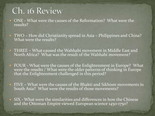  ONE - What were the causes of the Reformation? What were the
results?
 TWO – How did Christianity spread in Asia – Philippines and China?
What were the results?
 THREE – What caused the Wahhabi movement in Middle East and
North Africa? What was the result of the Wahhabi movement?
 FOUR - What were the causes of the Enlightenment in Europe? What
were the results / What were the older patterns of thinking in Europe
that the Enlightenment challenged in this period?
 FIVE – What were the causes of the Bhakti and Sikhism movements in
South Asia? What were the results of those movements?
 SIX - What were the similarities and differences in how the Chinese
and the Ottoman Empire viewed European science 1450-1750?
 