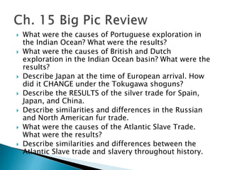  What were the causes of Portuguese exploration in
the Indian Ocean? What were the results?
 What were the causes of British and Dutch
exploration in the Indian Ocean basin? What were the
results?
 Describe Japan at the time of European arrival. How
did it CHANGE under the Tokugawa shoguns?
 Describe the RESULTS of the silver trade for Spain,
Japan, and China.
 Describe similarities and differences in the Russian
and North American fur trade.
 What were the causes of the Atlantic Slave Trade.
What were the results?
 Describe similarities and differences between the
Atlantic Slave trade and slavery throughout history.
 