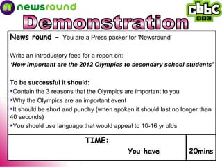 Demonstration 20mins TIME: You have News round -  You are a Press packer for ‘Newsround’ Write an introductory feed for a report on: ‘ How important are the 2012 Olympics to secondary school students’ To be successful it should: Contain the 3 reasons that the Olympics are important to you Why the Olympics are an important event It should be short and punchy (when spoken it should last no longer than 40 seconds) You should use language that would appeal to 10-16 yr olds  