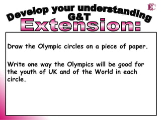 Extension: Develop your understanding G&T Draw the Olympic circles on a piece of paper.  Write one way the Olympics will be good for the youth of UK and of the World in each circle.   