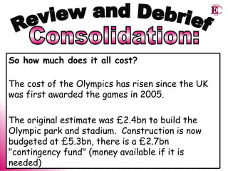 Consolidation: Review and Debrief So how much does it all cost? The cost of the Olympics has risen since the UK was first awarded the games in 2005.   The original estimate was £2.4bn to build the Olympic park and stadium.  Construction is now budgeted at £5.3bn, there is a £2.7bn "contingency fund" (money available if it is needed) 