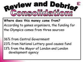 Consolidation: Review and Debrief Where does this money come from? According to games organisers, the funding for  the Olympics comes from three sources: 36% from Central Government 23% from National Lottery good causes fund 13% from the Mayor of London and London development agency 