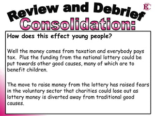 Consolidation: Review and Debrief How does this effect young people? Well the money comes from taxation and everybody pays tax.  Plus the funding from the national lottery could be put towards other good causes, many of which are to benefit children.  The move to raise money from the lottery has raised fears in the voluntary sector that charities could lose out as lottery money is diverted away from traditional good causes. 