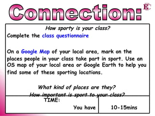 Connection: 10-15mins TIME: You have How sporty is your class? Complete the  class questionnaire On a  Google Map  of your local area, mark on the places people in your class take part in sport. Use an OS map of your local area or Google Earth to help you  find some of these sporting locations. What kind of places are they?  How important is sport to your class?   