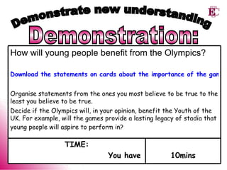 Demonstration: Demonstrate new understanding 10mins TIME: You have How will young people benefit from the Olympics?   Download the statements on cards about the importance of the games for young people Organise statements from the ones you most believe to be true to the least you believe to be true.   Decide if the Olympics will, in your opinion, benefit the Youth of the UK. For example, will the games provide a lasting legacy of stadia that young people will aspire to perform in?   