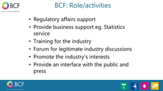 BCF: Role/activities
• Regulatory affairs support
• Provide business support eg. Statistics
service
• Training for the industry
• Forum for legitimate industry discussions
• Promote the industry’s interests
• Provide an interface with the public and
press
 