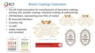 www.coatings.org.ukwww.coatings.org.uk
• The UK trade association for manufacturers of decorative coatings,
printing inks, powder coatings, industrial coatings & wallcoverings
• 140 Members, representing over 95% of market
• 81 Associate Members
• Coventry HQ
• 12 staff
• widely respected
and consulted
British Coatings Federation
 