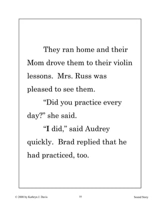 © 2008 by Kathryn J. Davis Sound Story10
They ran home and their
Mom drove them to their violin
lessons. Mrs. Russ was
pleased to see them.
“Did you practice every
day?” she said.
“I did,” said Audrey
quickly. Brad replied that he
had practiced, too.
 