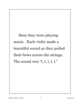 © 2008 by Kathryn J. Davis Sound Story12
Soon they were playing
music. Each violin made a
beautiful sound as they pulled
their bows across the strings.
The sound was “l, l, l, l, l.”
 