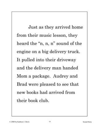 © 2008 by Kathryn J. Davis Sound Story14
Just as they arrived home
from their music lesson, they
heard the “n, n, n” sound of the
engine on a big delivery truck.
It pulled into their driveway
and the delivery man handed
Mom a package. Audrey and
Brad were pleased to see that
new books had arrived from
their book club.
 