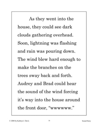 © 2008 by Kathryn J. Davis Sound Story16
As they went into the
house, they could see dark
clouds gathering overhead.
Soon, lightning was flashing
and rain was pouring down.
The wind blew hard enough to
make the branches on the
trees sway back and forth.
Audrey and Brad could hear
the sound of the wind forcing
it’s way into the house around
the front door, “wwwwww.”
 
