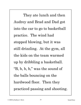 © 2008 by Kathryn J. Davis Sound Story20
They ate lunch and then
Audrey and Brad and Dad got
into the car to go to basketball
practice. The wind had
stopped blowing, but it was
still drizzling. At the gym, all
the kids on the team warmed
up by dribbling a basketball.
“B, b, b, b,” was the sound of
the balls bouncing on the
hardwood floor. Then they
practiced passing and shooting.
 