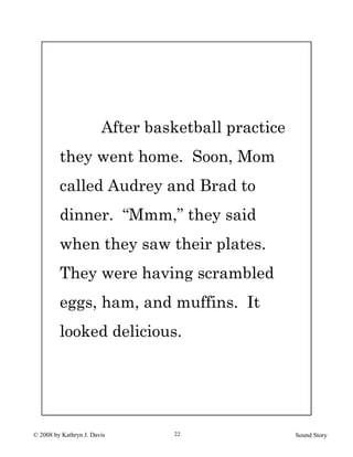 © 2008 by Kathryn J. Davis Sound Story22
After basketball practice
they went home. Soon, Mom
called Audrey and Brad to
dinner. “Mmm,” they said
when they saw their plates.
They were having scrambled
eggs, ham, and muffins. It
looked delicious.
 