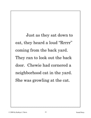 © 2008 by Kathryn J. Davis Sound Story24
Just as they sat down to
eat, they heard a loud “Rrrrr”
coming from the back yard.
They ran to look out the back
door. Chewie had cornered a
neighborhood cat in the yard.
She was growling at the cat.
 
