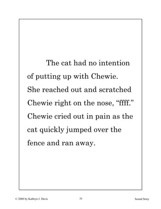 © 2008 by Kathryn J. Davis Sound Story26
The cat had no intention
of putting up with Chewie.
She reached out and scratched
Chewie right on the nose, “ffff.”
Chewie cried out in pain as the
cat quickly jumped over the
fence and ran away.
 