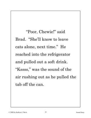 © 2008 by Kathryn J. Davis Sound Story28
“Poor, Chewie!” said
Brad. “She’ll know to leave
cats alone, next time.” He
reached into the refrigerator
and pulled out a soft drink.
“Kssss,” was the sound of the
air rushing out as he pulled the
tab off the can.
 