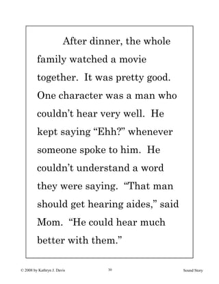 © 2008 by Kathryn J. Davis Sound Story30
After dinner, the whole
family watched a movie
together. It was pretty good.
One character was a man who
couldn’t hear very well. He
kept saying “Ehh?” whenever
someone spoke to him. He
couldn’t understand a word
they were saying. “That man
should get hearing aides,” said
Mom. “He could hear much
better with them.”
 