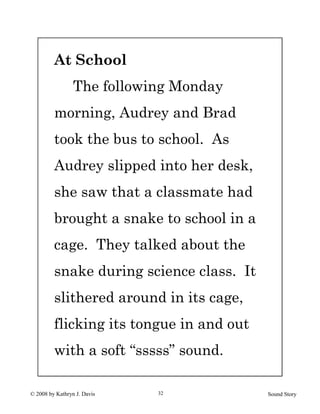 © 2008 by Kathryn J. Davis Sound Story32
At School
The following Monday
morning, Audrey and Brad
took the bus to school. As
Audrey slipped into her desk,
she saw that a classmate had
brought a snake to school in a
cage. They talked about the
snake during science class. It
slithered around in its cage,
flicking its tongue in and out
with a soft “sssss” sound.
 