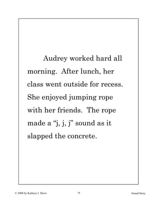 © 2008 by Kathryn J. Davis Sound Story34
Audrey worked hard all
morning. After lunch, her
class went outside for recess.
She enjoyed jumping rope
with her friends. The rope
made a “j, j, j” sound as it
slapped the concrete.
 