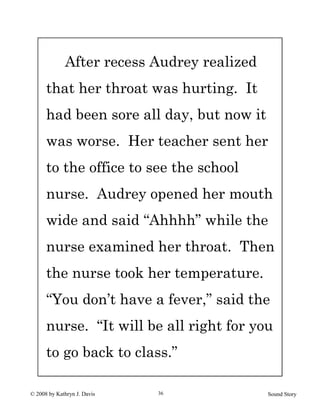 © 2008 by Kathryn J. Davis Sound Story36
After recess Audrey realized
that her throat was hurting. It
had been sore all day, but now it
was worse. Her teacher sent her
to the office to see the school
nurse. Audrey opened her mouth
wide and said “Ahhhh” while the
nurse examined her throat. Then
the nurse took her temperature.
“You don’t have a fever,” said the
nurse. “It will be all right for you
to go back to class.”
 