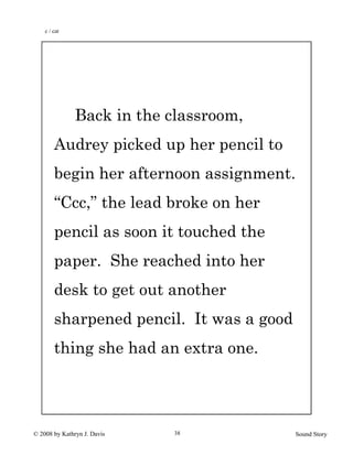 © 2008 by Kathryn J. Davis Sound Story38
Back in the classroom,
Audrey picked up her pencil to
begin her afternoon assignment.
“Ccc,” the lead broke on her
pencil as soon it touched the
paper. She reached into her
desk to get out another
sharpened pencil. It was a good
thing she had an extra one.
c / cat
 