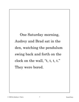 © 2008 by Kathryn J. Davis Sound Story4
One Saturday morning,
Audrey and Brad sat in the
den, watching the pendulum
swing back and forth on the
clock on the wall, “t, t, t, t.”
They were bored.
 