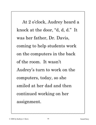 © 2008 by Kathryn J. Davis Sound Story40
At 2 o’clock, Audrey heard a
knock at the door, “d, d, d.” It
was her father, Dr. Davis,
coming to help students work
on the computers in the back
of the room. It wasn’t
Audrey’s turn to work on the
computers, today, so she
smiled at her dad and then
continued working on her
assignment.
 