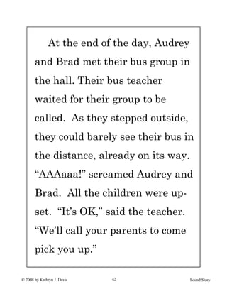 © 2008 by Kathryn J. Davis Sound Story42
At the end of the day, Audrey
and Brad met their bus group in
the hall. Their bus teacher
waited for their group to be
called. As they stepped outside,
they could barely see their bus in
the distance, already on its way.
“AAAaaa!” screamed Audrey and
Brad. All the children were up-
set. “It’s OK,” said the teacher.
“We’ll call your parents to come
pick you up.”
 