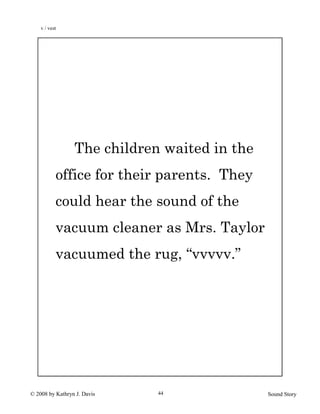 © 2008 by Kathryn J. Davis Sound Story44
The children waited in the
office for their parents. They
could hear the sound of the
vacuum cleaner as Mrs. Taylor
vacuumed the rug, “vvvvv.”
v / vest
 