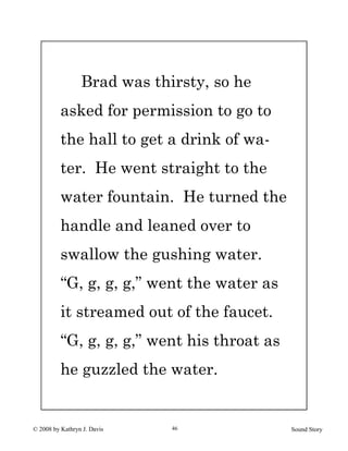 © 2008 by Kathryn J. Davis Sound Story46
Brad was thirsty, so he
asked for permission to go to
the hall to get a drink of wa-
ter. He went straight to the
water fountain. He turned the
handle and leaned over to
swallow the gushing water.
“G, g, g, g,” went the water as
it streamed out of the faucet.
“G, g, g, g,” went his throat as
he guzzled the water.
 