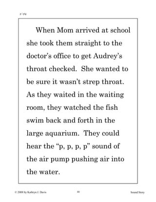 © 2008 by Kathryn J. Davis Sound Story48
When Mom arrived at school
she took them straight to the
doctor’s office to get Audrey’s
throat checked. She wanted to
be sure it wasn’t strep throat.
As they waited in the waiting
room, they watched the fish
swim back and forth in the
large aquarium. They could
hear the “p, p, p, p” sound of
the air pump pushing air into
the water.
p / pig
 